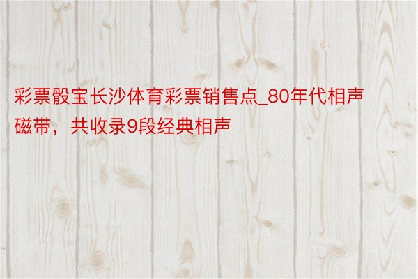 彩票骰宝长沙体育彩票销售点_80年代相声磁带，共收录9段经典相声