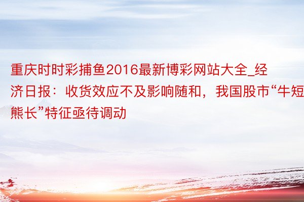 重庆时时彩捕鱼2016最新博彩网站大全_经济日报：收货效应不及影响随和，我国股市“牛短熊长”特征亟待调动