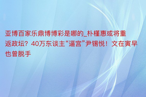 亚博百家乐鼎博博彩是哪的_朴槿惠或将重返政坛？40万东谈主“逼宫”尹锡悦！文在寅早也曾脱手