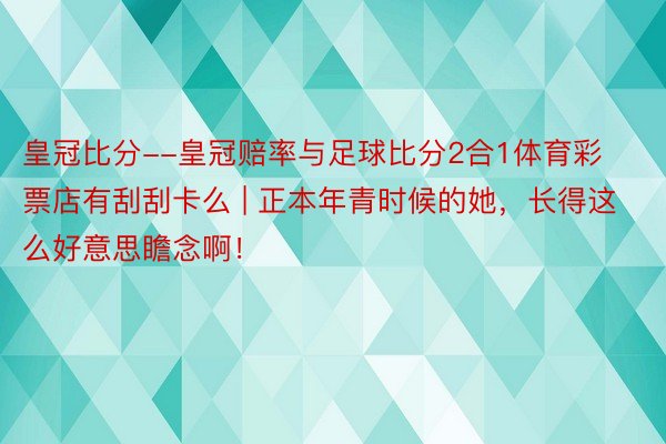 皇冠比分--皇冠赔率与足球比分2合1体育彩票店有刮刮卡么 | 正本年青时候的她，长得这么好意思瞻念啊！