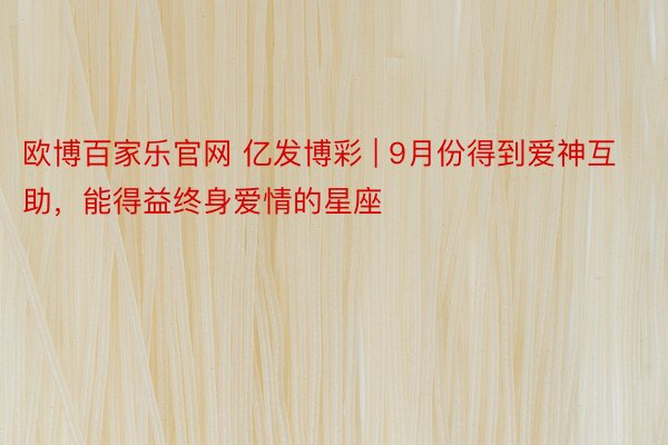 欧博百家乐官网 亿发博彩 | 9月份得到爱神互助，能得益终身爱情的星座