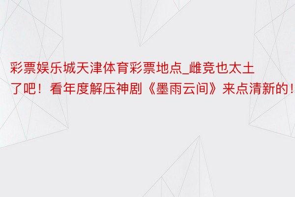 彩票娱乐城天津体育彩票地点_雌竞也太土了吧！看年度解压神剧《墨雨云间》来点清新的！