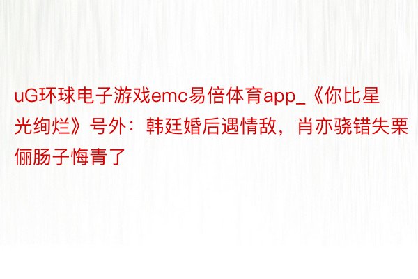 uG环球电子游戏emc易倍体育app_《你比星光绚烂》号外：韩廷婚后遇情敌，肖亦骁错失栗俪肠子悔青了