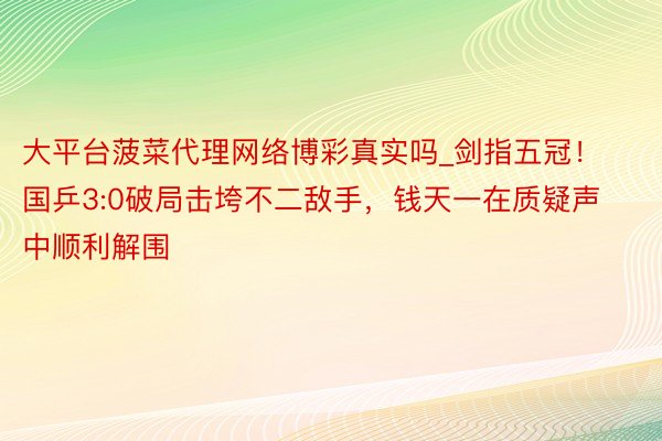 大平台菠菜代理网络博彩真实吗_剑指五冠！国乒3:0破局击垮不二敌手，钱天一在质疑声中顺利解围