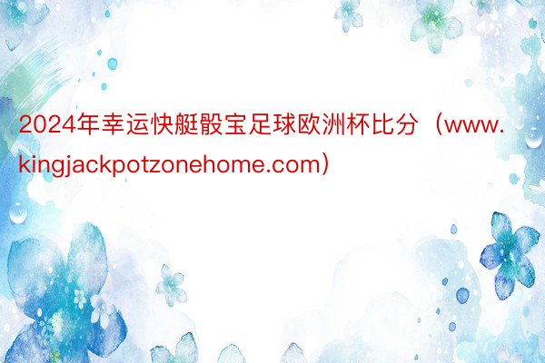 2024年幸运快艇骰宝足球欧洲杯比分（www.kingjackpotzonehome.com）