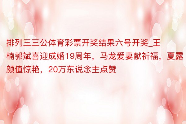 排列三三公体育彩票开奖结果六号开奖_王楠郭斌喜迎成婚19周年，马龙爱妻献祈福，夏露颜值惊艳，20万东说念主点赞