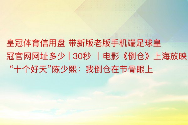 皇冠体育信用盘 带新版老版手机端足球皇冠官网网址多少 | 30秒 ｜电影《倒仓》上海放映 “十个好天”陈少熙：我倒仓在节骨眼上