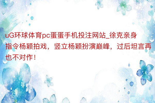 uG环球体育pc蛋蛋手机投注网站_徐克亲身指令杨颖拍戏，竖立杨颖扮演巅峰，过后坦言再也不对作！