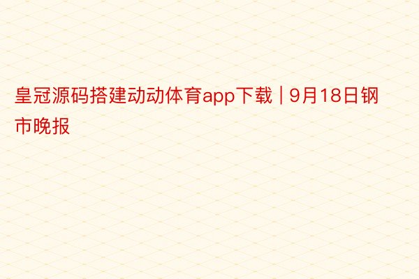 皇冠源码搭建动动体育app下载 | 9月18日钢市晚报