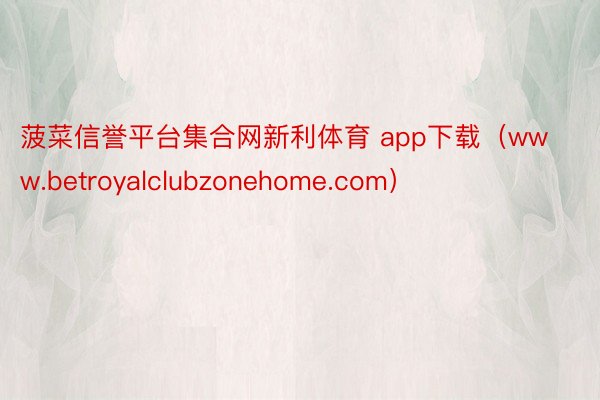 菠菜信誉平台集合网新利体育 app下载（www.betroyalclubzonehome.com）