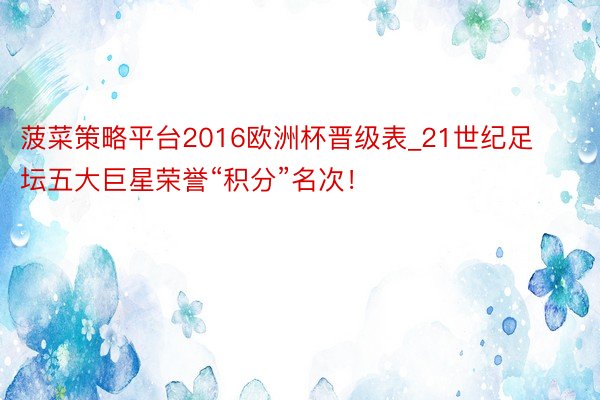 菠菜策略平台2016欧洲杯晋级表_21世纪足坛五大巨星荣誉“积分”名次！