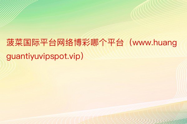 菠菜国际平台网络博彩哪个平台（www.huangguantiyuvipspot.vip）