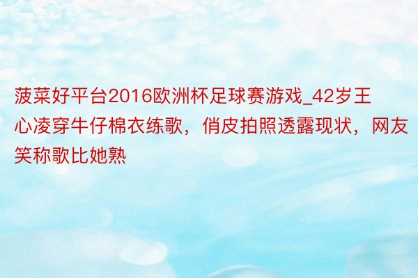 菠菜好平台2016欧洲杯足球赛游戏_42岁王心凌穿牛仔棉衣练歌，俏皮拍照透露现状，网友笑称歌比她熟