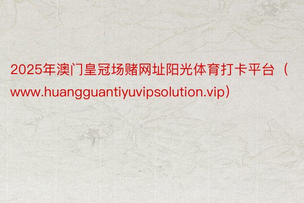 2025年澳门皇冠场赌网址阳光体育打卡平台（www.huangguantiyuvipsolution.vip）